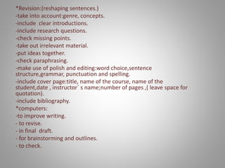 *Revision:(reshaping sentences.)
-take into account:genre, concepts.
-include clear introductions.
-include research questions.
-check missing points.
-take out irrelevant material.
-put ideas together.
-check paraphrasing.
-make use of polish and editing:word choice,sentence
structure,grammar, punctuation and spelling.
-include cover page:title, name of the course, name of the
student,date , instructor´ s name;number of pages ,( leave space for
quotation).
-include bibliography.
*computers:
-to improve writing.
- to revise.
- in final draft.
- for brainstorming and outlines.
- to check.
-
 