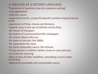 ≫ ENGLISH AS A SECOND LANGUAGE:
*Expression of quantity:(rules for academic writing)
-verb agreement.
-colective nouns.
-mayority/minority: unspecific/specific number+singular/plural
verbs.
-expressions of time, money and distance.
*Special cases in the use of definite article:(the).
-for means of transport.
-for system of communication:the newspaper.
-for unique objects:the sun.
-for name of periods: the 1960s.
-for superlative:the most.
-for plural nationality nouns: the chinese.
*Using articles:( modifiers before nouns or noun phrase).
-to clarify the meaning.
-place in fron of other modifiers, preceding a noun( urban
university).
-depend on countable and uncountable nouns.
 