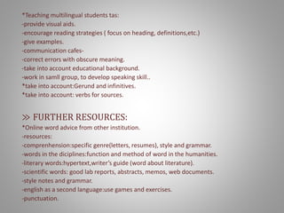 *Teaching multilingual students tas:
-provide visual aids.
-encourage reading strategies ( focus on heading, definitions,etc.)
-give examples.
-communication cafes-
-correct errors with obscure meaning.
-take into account educational background.
-work in samll group, to develop speaking skill..
*take into account:Gerund and infinitives.
*take into account: verbs for sources.
≫ FURTHER RESOURCES:
*Online word advice from other institution.
-resources:
-comprenhension:specific genre(letters, resumes), style and grammar.
-words in the diciplines:function and method of word in the humanities.
-literary words:hypertext,writer’s guide (word about literature).
-scientific words: good lab reports, abstracts, memos, web documents.
-style notes and grammar.
-english as a second language:use games and exercises.
-punctuation.
 
