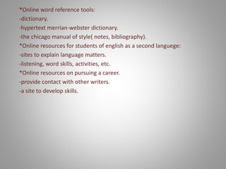 *Online word reference tools:
-dictionary.
-hypertext merrian-webster dictionary.
-the chicago manual of style( notes, bibliography).
*Online resources for students of english as a second languege:
-sites to explain language matters.
-listening, word skills, activities, etc.
*Online resources on pursuing a career.
-provide contact with other writers.
-a site to develop skills.
 