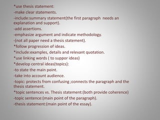 *use thesis statement:
-make clear statements.
-include:summary statement(the first paragraph needs an
explanation and support).
-add assertions.
-emphasize argument and indicate methodology.
-(not all paper need a thesis statement).
*follow progression of ideas.
*include:examples, details and relevant quotation.
*use linking words ( to suppor ideas)
*develop central ideas(topics):
-to state the main point.
-take into account audience.
-topic: protects from confusing ;connects the paragraph and the
thesis statement.
*topic sentences vs. Thesis statement:(both provide coherence)
-topic sentence:(main point of the paragraph).
-thesis statement:(main point of the essay).
 