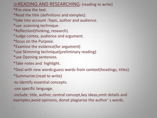 ≫READING AND RESEARCHING: (reading to write)
*Pre-view the text.
*Read the title (definitions and exmples).
*take into account :Topic, author and audience.
*use :scanning technique.
*Reflection(thinking, research).
*Judge contex, audience and argument.
*focus on the Purpose.
*Examine the evidence(for argument)
*use Skimming technique(preliminary reading)
*use Opening sentences.
*Take notes and highlight.
*Deal with new words:guess words from context(headings, titles).
*Summarize:(read to write)
-to identify essential concepts.
-use specific language.
-include: title, author, central concept,key ideas,omit details and
examples,avoid opinions, donot plagiarize the author’ s words.
.
 