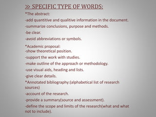 ≫ SPECIFIC TYPE OF WORDS:
*The abstract:
-add quantitive and qualitive information in the document.
-summarize conclusions, purpose and methods.
-be clear.
-avoid abbreviations or symbols.
*Academic proposal:
-show theoretical position.
-support the work with studies.
-make outline of the approach or methodology.
-use visual aids, heading and lists.
-give clear details.
*Annotated bibliography:(alphabetical list of research
sources)
-account of the research.
-provide a summary(source and assessment).
-define the scope and limits of the research(what and what
not to include).
 