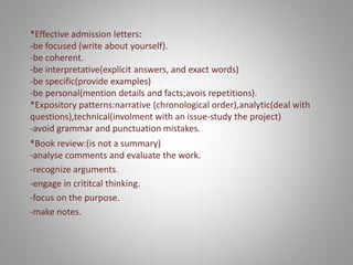 *Effective admission letters:
-be focused (write about yourself).
-be coherent.
-be interpretative(explicit answers, and exact words)
-be specific(provide examples)
-be personal(mention details and facts;avois repetitions).
*Expository patterns:narrative (chronological order),analytic(deal with
questions),technical(involment with an issue-study the project)
-avoid grammar and punctuation mistakes.
*Book review:(is not a summary)
-analyse comments and evaluate the work.
-recognize arguments.
-engage in crititcal thinking.
-focus on the purpose.
-make notes.
 