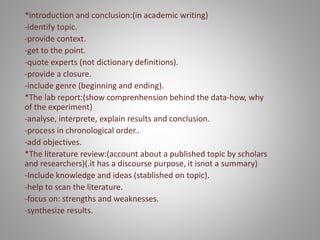 *introduction and conclusion:(in academic writing)
-identify topic.
-provide context.
-get to the point.
-quote experts (not dictionary definitions).
-provide a closure.
-include genre (beginning and ending).
*The lab report:(show comprenhension behind the data-how, why
of the experiment)
-analyse, interprete, explain results and conclusion.
-process in chronological order..
-add objectives.
*The literature review:(account about a published topic by scholars
and researchers)(.it has a discourse purpose, it isnot a summary)
-Include knowledge and ideas (stablished on topic).
-help to scan the literature.
-focus on: strengths and weaknesses.
-synthesize results.
 