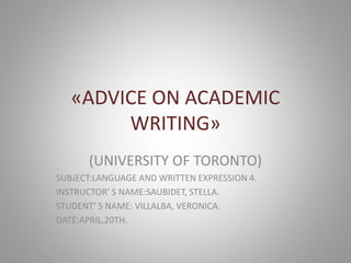 «ADVICE ON ACADEMIC
WRITING»
(UNIVERSITY OF TORONTO)
SUBJECT:LANGUAGE AND WRITTEN EXPRESSION 4.
INSTRUCTOR’ S NAME:SAUBIDET, STELLA.
STUDENT’ S NAME: VILLALBA, VERONICA.
DATE:APRIL,20TH.
 