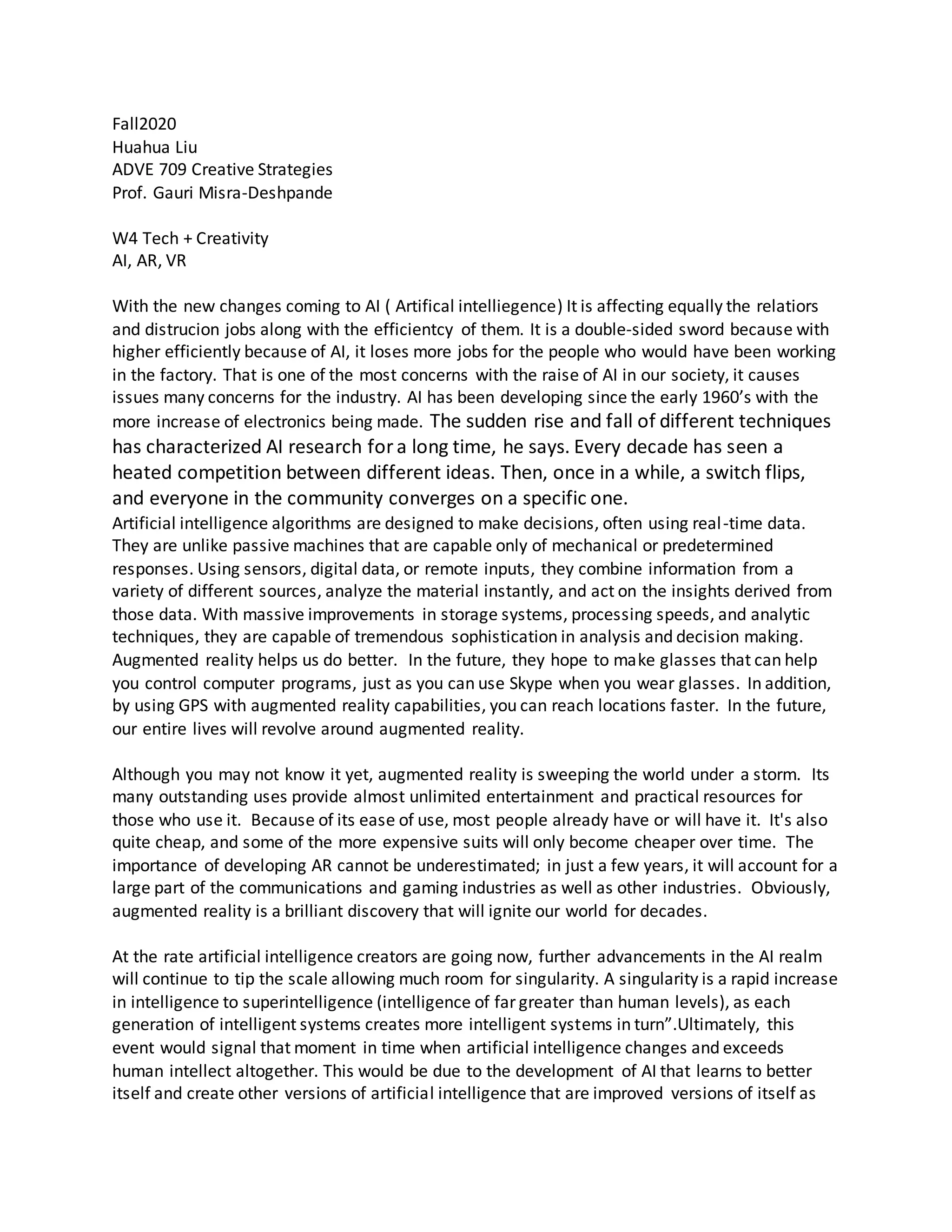 Fall2020
Huahua Liu
ADVE 709 Creative Strategies
Prof. Gauri Misra-Deshpande
W4 Tech + Creativity
AI, AR, VR
With the new changes coming to AI ( Artifical intelliegence) It is affecting equally the relatiors
and distrucion jobs along with the efficientcy of them. It is a double-sided sword because with
higher efficiently because of AI, it loses more jobs for the people who would have been working
in the factory. That is one of the most concerns with the raise of AI in our society, it causes
issues many concerns for the industry. AI has been developing since the early 1960’s with the
more increase of electronics being made. The sudden rise and fall of different techniques
has characterized AI research fora long time, he says. Every decade has seen a
heated competition between different ideas. Then, once in a while, a switch flips,
and everyone in the community converges on a specific one.
Artificial intelligence algorithms are designed to make decisions, often using real-time data.
They are unlike passive machines that are capable only of mechanical or predetermined
responses. Using sensors, digital data, or remote inputs, they combine information from a
variety of different sources, analyze the material instantly, and act on the insights derived from
those data. With massive improvements in storage systems, processing speeds, and analytic
techniques, they are capable of tremendous sophistication in analysis and decision making.
Augmented reality helps us do better. In the future, they hope to make glasses that can help
you control computer programs, just as you can use Skype when you wear glasses. In addition,
by using GPS with augmented reality capabilities, you can reach locations faster. In the future,
our entire lives will revolve around augmented reality.
Although you may not know it yet, augmented reality is sweeping the world under a storm. Its
many outstanding uses provide almost unlimited entertainment and practical resources for
those who use it. Because of its ease of use, most people already have or will have it. It's also
quite cheap, and some of the more expensive suits will only become cheaper over time. The
importance of developing AR cannot be underestimated; in just a few years, it will account for a
large part of the communications and gaming industries as well as other industries. Obviously,
augmented reality is a brilliant discovery that will ignite our world for decades.
At the rate artificial intelligence creators are going now, further advancements in the AI realm
will continue to tip the scale allowing much room for singularity. A singularity is a rapid increase
in intelligence to superintelligence (intelligence of far greater than human levels), as each
generation of intelligent systems creates more intelligent systems in turn”.Ultimately, this
event would signal that moment in time when artificial intelligence changes and exceeds
human intellect altogether. This would be due to the development of AI that learns to better
itself and create other versions of artificial intelligence that are improved versions of itself as
 