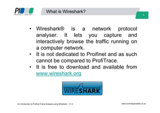 3
What is Wireshark?
• Wireshark® is a network protocol
analyser. It lets you capture and
interactively browse the traffic running on
a computer network.
• It is not dedicated to Proifinet and as such
cannot be compared to ProfiTrace.
• It is free to download and available from
www.wireshark.org
An Introduction to Profinet Frame Analysis using Wireshark – V1.0 www.controlspecialists.co.uk
 