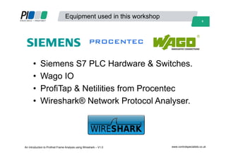 8
Equipment used in this workshop
• Siemens S7 PLC Hardware & Switches.
• Wago IO
• ProfiTap & Netilities from Procentec
• Wireshark® Network Protocol Analyser.
An Introduction to Profinet Frame Analysis using Wireshark – V1.0 www.controlspecialists.co.uk
 