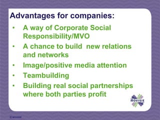 Advantages for companies:
 •          A way of Corporate Social
            Responsibility/MVO
 •          A chance to build new relations
            and networks
 •          Image/positive media attention
 •          Teambuilding
 •          Building real social partnerships
            where both parties profit


© MOVISIE
 