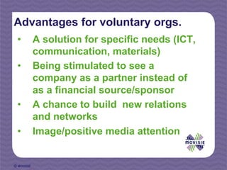 Advantages for voluntary orgs.
 •          A solution for specific needs (ICT,
            communication, materials)
 •          Being stimulated to see a
            company as a partner instead of
            as a financial source/sponsor
 •          A chance to build new relations
            and networks
 •          Image/positive media attention


© MOVISIE
 