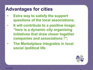 Advantages for cities
 •          Extra way to satisfy the support
            questions of the local associations;
 •          It will contribute to a positive image:
            “here is a dynamic city organising
            initiatives that draw closer together
            companies and associations !";
 •          The Marketplace integrates in local
            social /political life




© MOVISIE
 