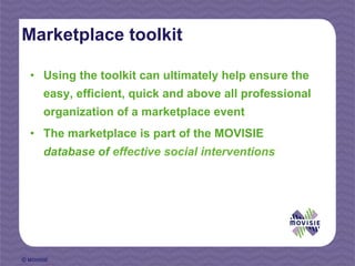 Marketplace toolkit

  •  Using the toolkit can ultimately help ensure the
       easy, efficient, quick and above all professional
       organization of a marketplace event
  •  The marketplace is part of the MOVISIE
       database of effective social interventions




© MOVISIE
 