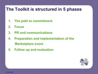 The Toolkit is structured in 5 phases

  1.        The path to commitment
  2.        Focus
  3.        PR and communications
  4.        Preparation and implementation of the
            Marketplace event
  5.        Follow up and evaluation




© MOVISIE
 