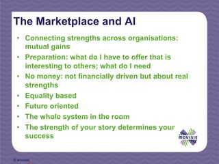 The Marketplace and AI
 •  Connecting strengths across organisations:
    mutual gains
 •  Preparation: what do I have to offer that is
    interesting to others; what do I need
 •  No money: not financially driven but about real
    strengths
 •  Equality based
 •  Future oriented
 •  The whole system in the room
 •  The strength of your story determines your
    success


© MOVISIE
 