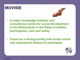 MOVISIE


  •  A major knowledge institute and
     consultancy centre for social development
     in the Netherlands in the fields of welfare,
     participation, care and safety

  •  Focus on a strong society that invites active
     and empowered citizens to participate




© MOVISIE
 