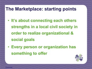 The Marketplace: starting points

  •  It’s about connecting each others
       strengths in a local civil society in
       order to realize organizational &
       social goals
  •  Every person or organization has
       something to offer


© MOVISIE
 