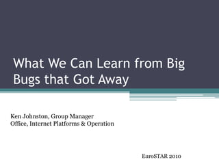 What We Can Learn from Big Bugs that Got Away 
Ken Johnston, Group ManagerOffice, Internet Platforms & Operation 
EuroSTAR2010  