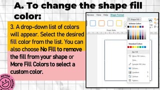 A. To change the shape fill
color:
3. A drop-down list of colors
will appear. Select the desired
fill color from the list. You can
also choose No Fill to remove
the fill from your shape or
More Fill Colors to select a
custom color.
 