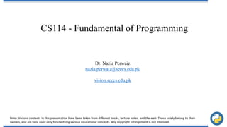CS114 - Fundamental of Programming
Dr. Nazia Perwaiz
nazia.perwaiz@seecs.edu.pk
vision.seecs.edu.pk
Note: Various contents in this presentation have been taken from different books, lecture notes, and the web. These solely belong to their
owners, and are here used only for clarifying various educational concepts. Any copyright infringement is not intended.
 