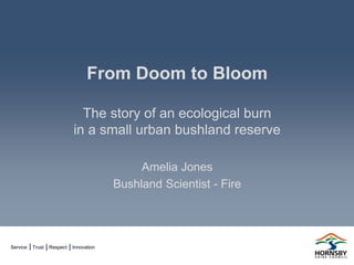 Service Trust Respect Innovation
From Doom to Bloom
The story of an ecological burn
in a small urban bushland reserve
Amelia Jones
Bushland Scientist - Fire
 
