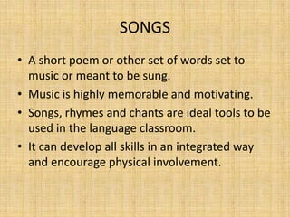 SONGS
• A short poem or other set of words set to
  music or meant to be sung.
• Music is highly memorable and motivating.
• Songs, rhymes and chants are ideal tools to be
  used in the language classroom.
• It can develop all skills in an integrated way
  and encourage physical involvement.
 