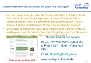 Mutuals information service: signposting you to help and support Not sure where to begin – what do I need to do? Who do I talk to first? What should I include in my expression of interest? How do I do an options appraisal? What is a commercial grade business plan? How do I know my business is sustainable? Is there any development funding? My manager is blocking my ideas, our politicians don’t want to ‘outsource’ anything and don’t like ‘social enterprises’, I can’t get staff and the unions on board, how do I engage service users and the public? Mutuals information service Phone: 02071877377 (staffed Mon to Friday 9am – 5pm – Voice mail 24/7) Email:  [email_address] www.local.gov.uk/mutuals Free and confidential 