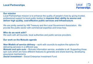 Local Partnerships Our mission Local Partnerships mission is to enhance the quality of people’s lives by giving trusted, professional support to local public bodies to  improve their ability to source and deliver high quality, cost-effective public services and Infrastructure . We are jointly owned by HM Treasury and the Local Government Association.  We provide the public sector with commercial expertise and know-how. Who do we work with? We work with all Councils, local authorities and public service providers. Our work on the Mutuals agenda New Models of service delivery  – work with councils to explore the options for delivering services in a different way Mutuals and spin outs  – Mutuals information service, available to all. Supporting those spin outs which are have different features to generate and share learning, developing assurance mechanisms Social investment  – Social Enterprise Investment Fund 