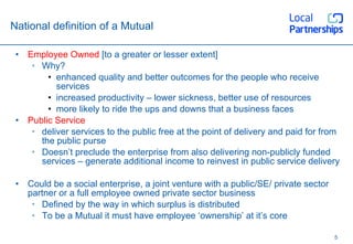 National definition of a Mutual Employee Owned  [to a greater or lesser extent] Why? enhanced quality and better outcomes for the people who receive services increased productivity – lower sickness, better use of resources more likely to ride the ups and downs that a business faces Public Service deliver services to the public free at the point of delivery and paid for from the public purse Doesn’t preclude the enterprise from also delivering non-publicly funded services – generate additional income to reinvest in public service delivery Could be a social enterprise, a joint venture with a public/SE/ private sector partner or a full employee owned private sector business Defined by the way in which surplus is distributed To be a Mutual it must have employee ‘ownership’ at it’s core 