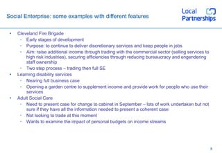 Social Enterprise: some examples with different features Cleveland Fire Brigade Early stages of development Purpose: to continue to deliver discretionary services and keep people in jobs Aim: raise additional income through trading with the commercial sector (selling services to high risk industries), securing efficiencies through reducing bureaucracy and engendering staff ownership Two step process – trading then full SE Learning disability services Nearing full business case Opening a garden centre to supplement income and provide work for people who use their services Adult Social Care Need to present case for change to cabinet in September – lots of work undertaken but not sure if they have all the information needed to present a coherent case Not looking to trade at this moment  Wants to examine the impact of personal budgets on income streams 