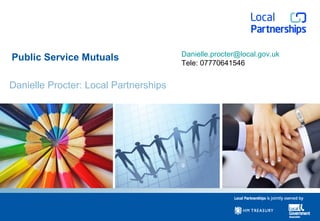 Public Service Mutuals Danielle Procter: Local Partnerships [email_address] Tele: 07770641546 