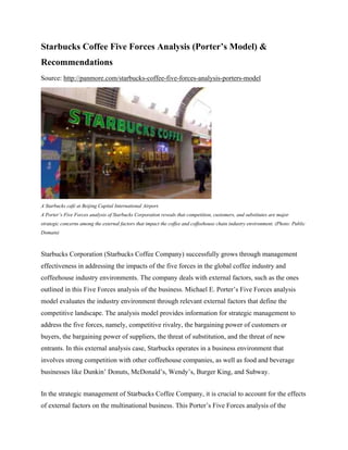 Starbucks Coffee Five Forces Analysis (Porter’s Model) &
Recommendations
Source: http://panmore.com/starbucks-coffee-five-forces-analysis-porters-model
A Starbucks café at Beijing Capital International Airport.
A Porter’s Five Forces analysis of Starbucks Corporation reveals that competition, customers, and substitutes are major
strategic concerns among the external factors that impact the coffee and coffeehouse chain industry environment. (Photo: Public
Domain)
Starbucks Corporation (Starbucks Coffee Company) successfully grows through management
effectiveness in addressing the impacts of the five forces in the global coffee industry and
coffeehouse industry environments. The company deals with external factors, such as the ones
outlined in this Five Forces analysis of the business. Michael E. Porter’s Five Forces analysis
model evaluates the industry environment through relevant external factors that define the
competitive landscape. The analysis model provides information for strategic management to
address the five forces, namely, competitive rivalry, the bargaining power of customers or
buyers, the bargaining power of suppliers, the threat of substitution, and the threat of new
entrants. In this external analysis case, Starbucks operates in a business environment that
involves strong competition with other coffeehouse companies, as well as food and beverage
businesses like Dunkin’ Donuts, McDonald’s, Wendy’s, Burger King, and Subway.
In the strategic management of Starbucks Coffee Company, it is crucial to account for the effects
of external factors on the multinational business. This Porter’s Five Forces analysis of the
 