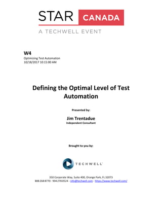 W4
Optimizing Test Automation
10/18/2017 10:15:00 AM
Defining the Optimal Level of Test
Automation
Presented by:
Jim Trentadue
Independent Consultant
Brought to you by:
350 Corporate Way, Suite 400, Orange Park, FL 32073
888-­‐268-­‐8770 ·∙ 904-­‐278-­‐0524 - info@techwell.com - https://www.techwell.com/
 