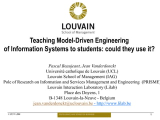 Teaching Model-Driven Engineering
of Information Systems to students: could they use it?

                         Pascal Beaujeant, Jean Vanderdonckt
                       Université catholique de Louvain (UCL)
                        Louvain School of Management (IAG)
Pole of Research on Information and Services Management and Engineering (PRISME)
                        Louvain Interaction Laboratory (Lilab)
                                 Place des Doyens, 1
                         B-1348 Louvain-la-Neuve - Belgium
                jean.vanderdonckt@uclouvain.be - http://www.lilab.be

   2011 LSM                EXCELLENCE AND ETHICS IN BUSINESS             1
 