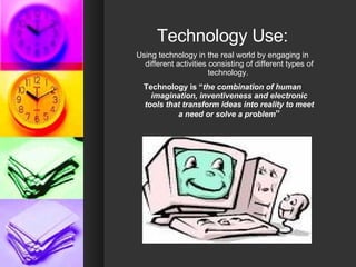Technology Use: Using technology in the real world by engaging in different activities consisting of different types of technology.  Technology is “ the combination of human imagination, inventiveness and electronic tools that transform ideas into reality to meet a need or solve a problem ” 