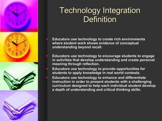 Technology Integration Definition Educators use technology to create rich environments where student work shows evidence of conceptual understanding beyond recall. Educators use technology to encourage students to engage in activities that develop understanding and create personal meaning through reflection.   Educators use technology to provide opportunities for students to apply knowledge in real world contexts.  Educators use technology to enhance and differentiate instruction in order to present students with a challenging curriculum designed to help each individual student develop a depth of understanding and critical thinking skills.   