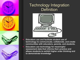 Technology Integration Definition Educators use and facilitate student use of technology to communicate, collaborate, and create communities with educators, parents, and students. Educators use technology for meaningful assessment data that informs their practice and allows students to exhibit higher order thinking and to demonstrate knowledge 