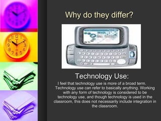 Why do they differ? Technology Use: I feel that technology use is more of a broad term. Technology use can refer to basically anything. Working with any form of technology is considered to be technology use, and though technology is used in the classroom, this does not necessarily include integration in the classroom. 