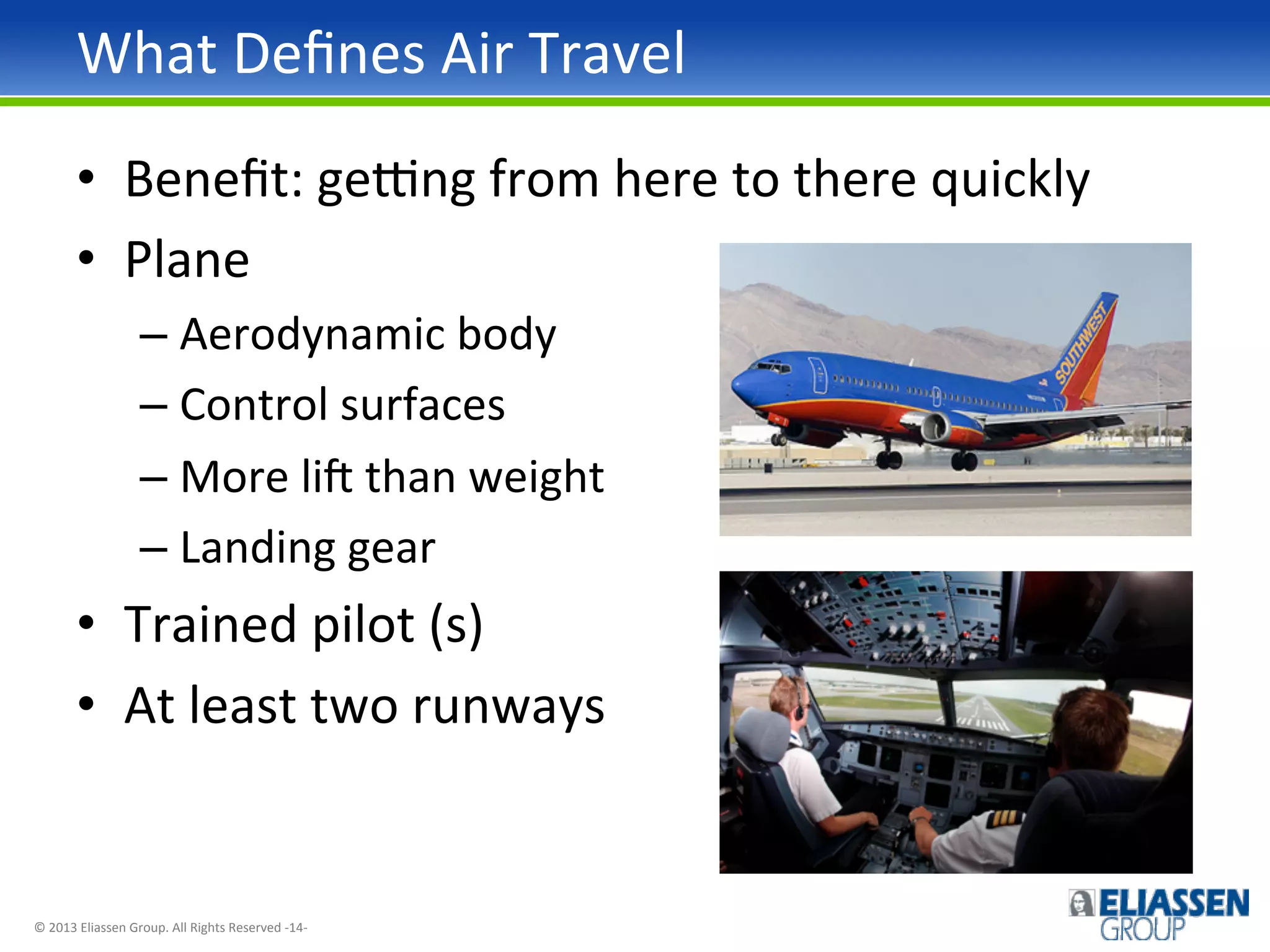 What	
  Deﬁnes	
  Air	
  Travel	
  
•  Beneﬁt:	
  gepng	
  from	
  here	
  to	
  there	
  quickly	
  
•  Plane	
  
–  Aerodynamic	
  body	
  
–  Control	
  surfaces	
  
–  More	
  liq	
  than	
  weight	
  
–  Landing	
  gear	
  

•  Trained	
  pilot	
  (s)	
  
•  At	
  least	
  two	
  runways	
  

©	
  2013	
  Eliassen	
  Group.	
  All	
  Rights	
  Reserved	
  -­‐14-­‐	
  

 