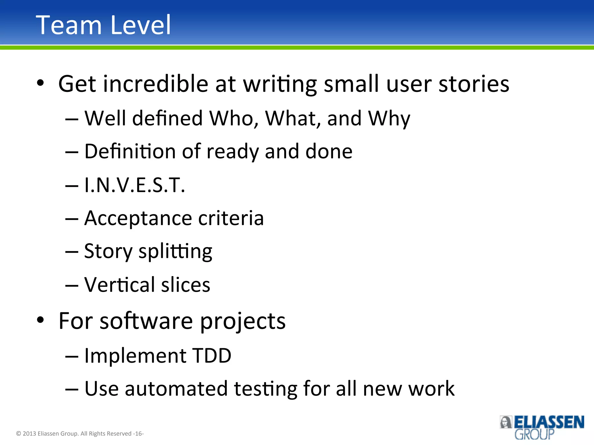 Team	
  Level	
  
•  Get	
  incredible	
  at	
  wriIng	
  small	
  user	
  stories	
  
–  Well	
  deﬁned	
  Who,	
  What,	
  and	
  Why	
  
–  DeﬁniIon	
  of	
  ready	
  and	
  done	
  
–  I.N.V.E.S.T.	
  
–  Acceptance	
  criteria	
  
–  Story	
  splipng	
  
–  VerIcal	
  slices	
  

•  For	
  soqware	
  projects	
  
–  Implement	
  TDD	
  
–  Use	
  automated	
  tesIng	
  for	
  all	
  new	
  work	
  
©	
  2013	
  Eliassen	
  Group.	
  All	
  Rights	
  Reserved	
  -­‐16-­‐	
  

 