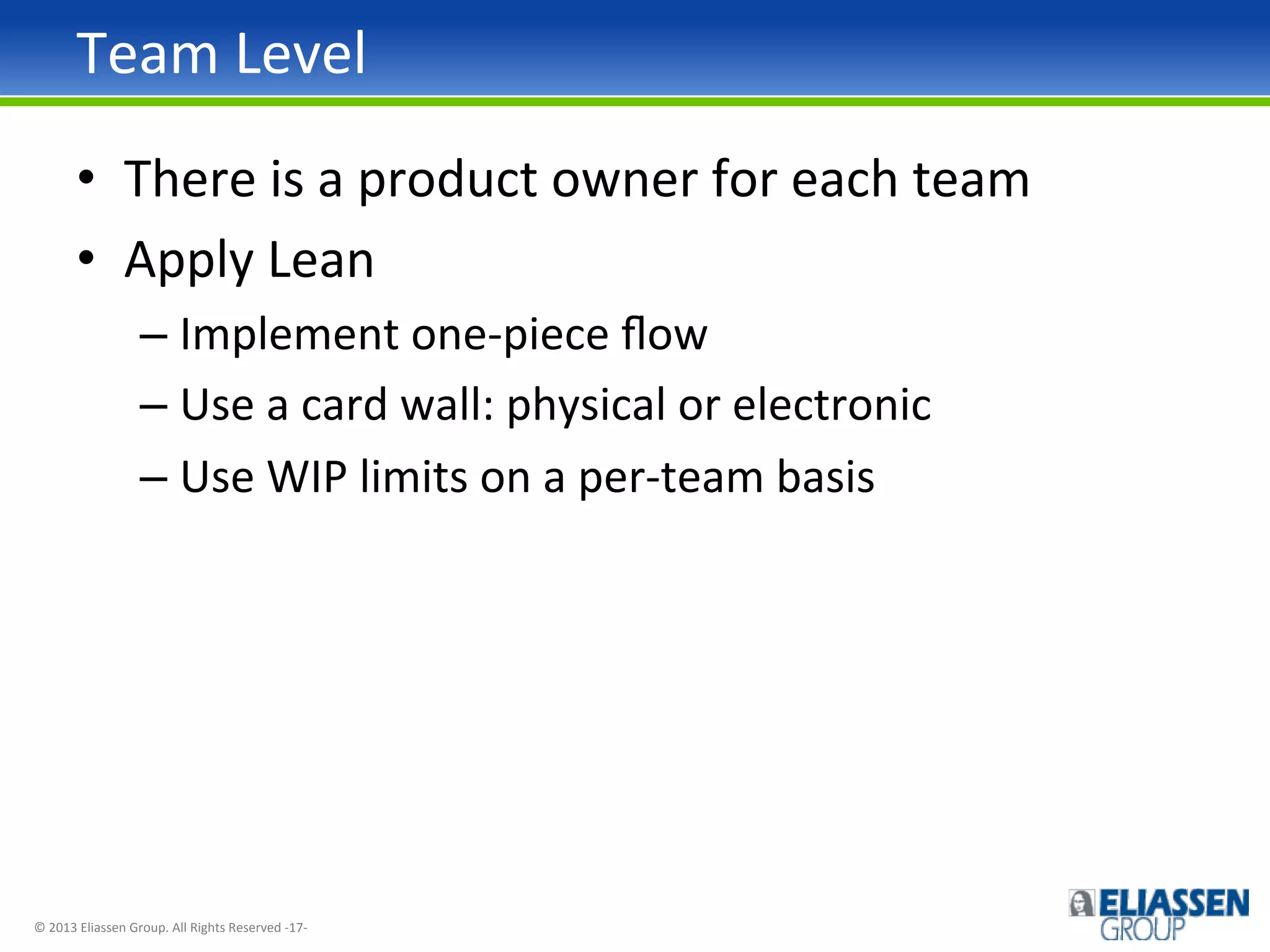 Team	
  Level	
  
•  There	
  is	
  a	
  product	
  owner	
  for	
  each	
  team	
  
•  Apply	
  Lean	
  
–  Implement	
  one-­‐piece	
  ﬂow	
  
–  Use	
  a	
  card	
  wall:	
  physical	
  or	
  electronic	
  
–  Use	
  WIP	
  limits	
  on	
  a	
  per-­‐team	
  basis	
  

©	
  2013	
  Eliassen	
  Group.	
  All	
  Rights	
  Reserved	
  -­‐17-­‐	
  

 