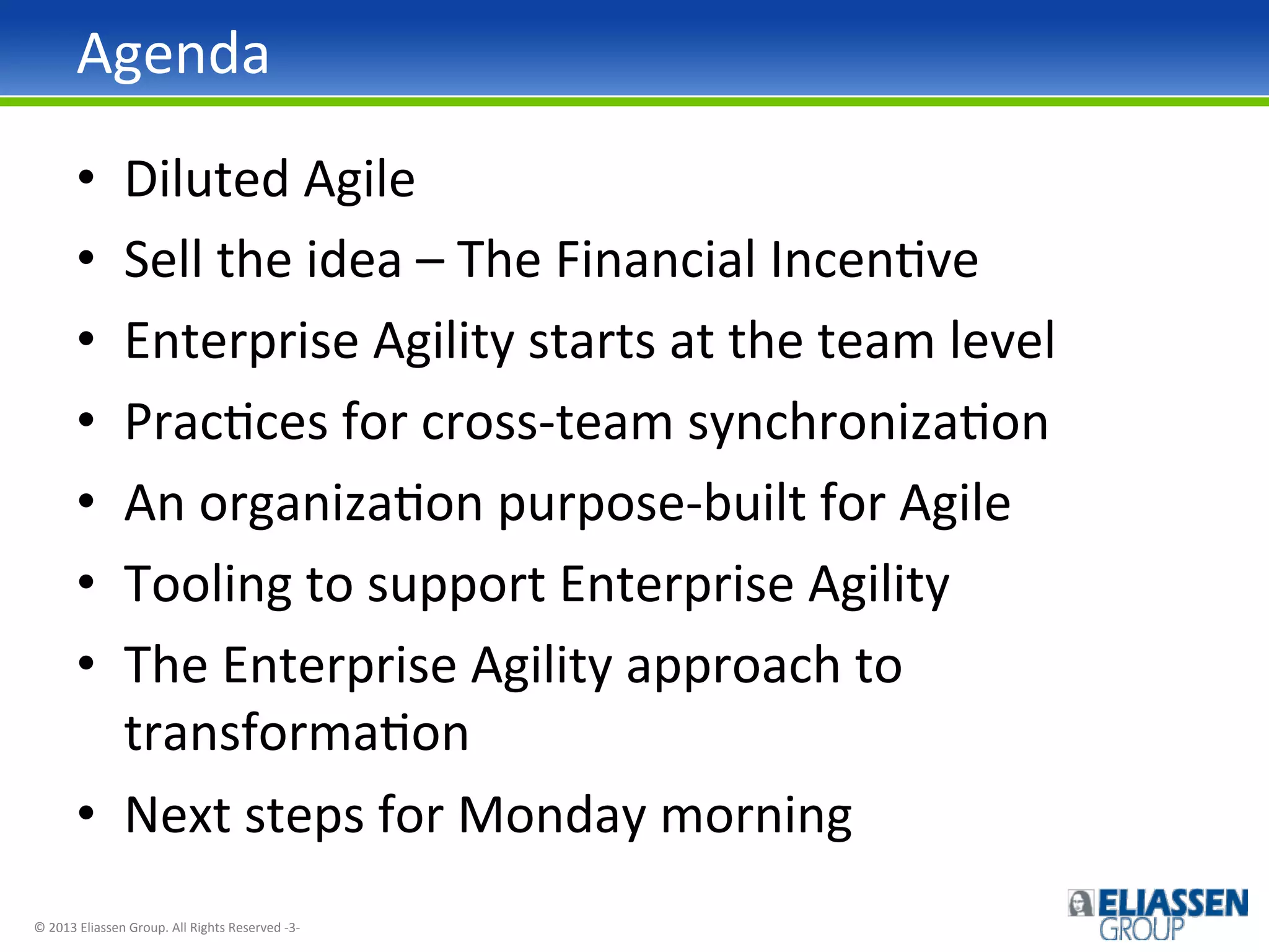 Agenda	
  
Diluted	
  Agile	
  
Sell	
  the	
  idea	
  –	
  The	
  Financial	
  IncenIve	
  
Enterprise	
  Agility	
  starts	
  at	
  the	
  team	
  level	
  
PracIces	
  for	
  cross-­‐team	
  synchronizaIon	
  
An	
  organizaIon	
  purpose-­‐built	
  for	
  Agile	
  
Tooling	
  to	
  support	
  Enterprise	
  Agility	
  
The	
  Enterprise	
  Agility	
  approach	
  to	
  
transformaIon	
  
•  Next	
  steps	
  for	
  Monday	
  morning	
  
• 
• 
• 
• 
• 
• 
• 

©	
  2013	
  Eliassen	
  Group.	
  All	
  Rights	
  Reserved	
  -­‐3-­‐	
  

 