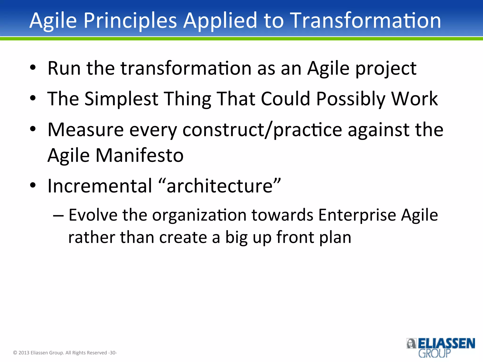 Agile	
  Principles	
  Applied	
  to	
  TransformaIon	
  
•  Run	
  the	
  transformaIon	
  as	
  an	
  Agile	
  project	
  
•  The	
  Simplest	
  Thing	
  That	
  Could	
  Possibly	
  Work	
  
•  Measure	
  every	
  construct/pracIce	
  against	
  the	
  
Agile	
  Manifesto	
  
•  Incremental	
  “architecture”	
  
–  Evolve	
  the	
  organizaIon	
  towards	
  Enterprise	
  Agile	
  
rather	
  than	
  create	
  a	
  big	
  up	
  front	
  plan	
  

©	
  2013	
  Eliassen	
  Group.	
  All	
  Rights	
  Reserved	
  -­‐30-­‐	
  

 