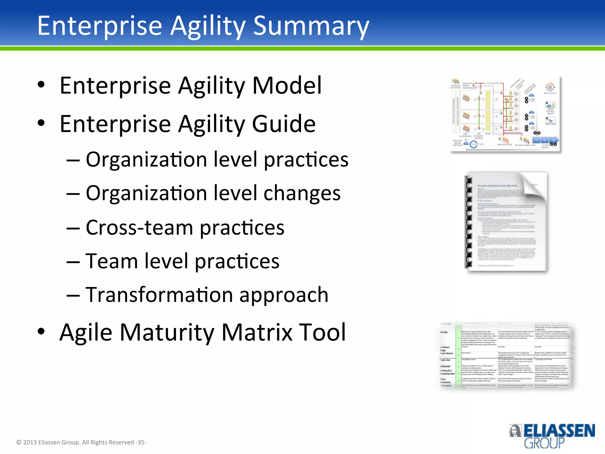 Enterprise	
  Agility	
  Summary	
  
•  Enterprise	
  Agility	
  Model	
  
•  Enterprise	
  Agility	
  Guide	
  
–  OrganizaIon	
  level	
  pracIces	
  
–  OrganizaIon	
  level	
  changes	
  
–  Cross-­‐team	
  pracIces	
  
–  Team	
  level	
  pracIces	
  
–  TransformaIon	
  approach	
  

•  Agile	
  Maturity	
  Matrix	
  Tool	
  

©	
  2013	
  Eliassen	
  Group.	
  All	
  Rights	
  Reserved	
  -­‐35-­‐	
  

 