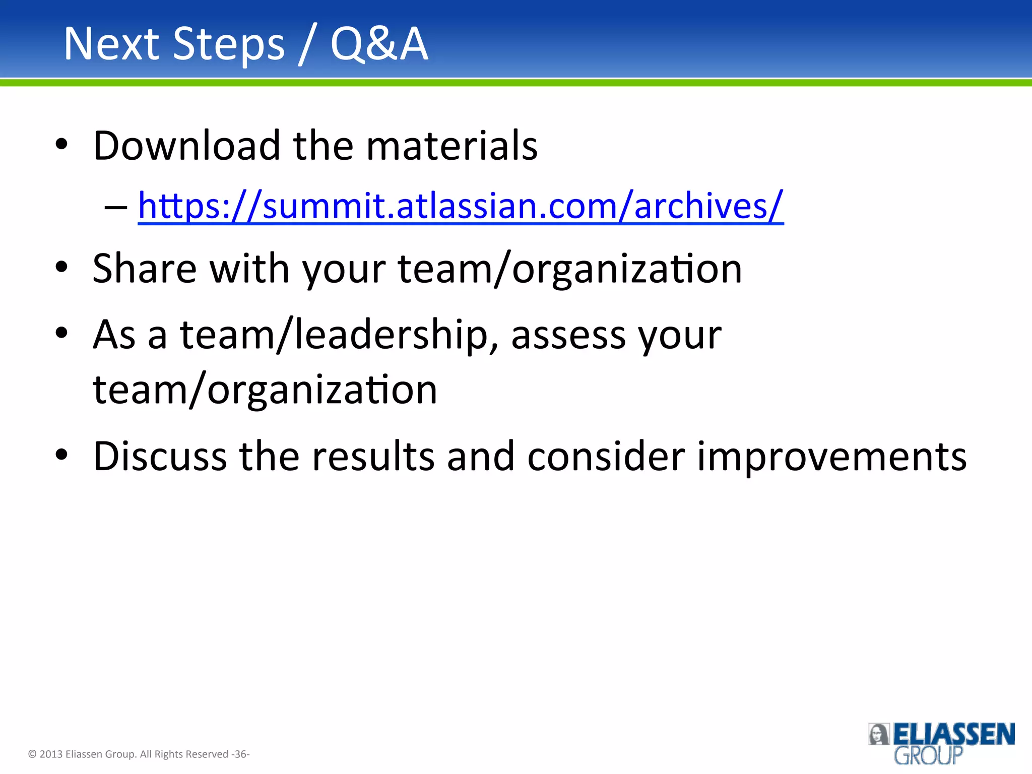 Next	
  Steps	
  /	
  Q&A	
  
•  Download	
  the	
  materials	
  
–  h~ps://summit.atlassian.com/archives/	
  	
  

•  Share	
  with	
  your	
  team/organizaIon	
  
•  As	
  a	
  team/leadership,	
  assess	
  your	
  
team/organizaIon	
  
•  Discuss	
  the	
  results	
  and	
  consider	
  improvements	
  

©	
  2013	
  Eliassen	
  Group.	
  All	
  Rights	
  Reserved	
  -­‐36-­‐	
  

 