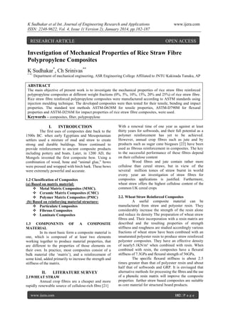 K Sudhakar et al Int. Journal of Engineering Research and Applications
ISSN: 2248-9622, Vol. 4, Issue 1( Version 2), January 2014, pp.182-187

RESEARCH ARTICLE

www.ijera.com

OPEN ACCESS

Investigation of Mechanical Properties of Rice Straw Fibre
Polypropylene Composites
K Sudhakar*, Ch Srinivas**
* **,

Department of mechanical engineering, ASR Engineering College Affiliated to JNTU Kakinada Tanuku, AP

ABSTRACT
The main objective of present work is to investigate the mechanical properties of rice straw fibre reinforced
polypropylene composites at different weight fractions (0%, 5%, 10%, 15%, 20% and 25%) of rice straw fibre.
Rice straw fibre reinforced polypropylene composites were manufactured according to ASTM standards using
injection moulding technique. The developed composites were then tested for their tensile, bending and impact
properties. The standard test methods ASTM-D638M for tensile properties, ASTM-D790M for flexural
properties and ASTM-D256M for impact properties of rice straw fibre composites, were used.
Keywords – composites, fiber, polypropylene

I.

INTRODUCTION

The first uses of composites date back to the
1500s BC. when early Egyptians and Mesopotamian
settlers used a mixture of mud and straw to create
strong and durable buildings. Straw continued to
provide reinforcement to ancient composite products
including pottery and boats. Later, in 1200 AD, the
Mongols invented the first composite bow. Using a
combination of wood, bone and “animal glue,” bows
were pressed and wrapped with birch bark. These bows
were extremely powerful and accurate.
1.2 Classification of Composites
(a) Based on matrix material:
 Metal Matrix Composites (MMC).
 Ceramic Matrix Composites (CMC)
 Polymer Matrix Composites (PMC)
(b) Based on reinforcing material structure:
 Particulate Composites
 Fibrous Composites
 Laminate Composites
1.3 COMPONENTS OF A COMPOSITE
MATERIAL
In its most basic form a composite material is
one, which is composed of at least two elements
working together to produce material properties, that
are different to the properties of those elements on
their own. In practice, most composites consist of a
bulk material (the „matrix‟), and a reinforcement of
some kind, added primarily to increase the strength and
stiffness of the matrix.

II.

LITERATURE SURVEY

2.1WHEAT STRAW
Annual crop fibres are a cheaper and more
rapidly renewable source of cellulose-rich fibre [21]
www.ijera.com

With a renewal time of one year as against at least
thirty years for softwoods, and their full potential as a
polymer reinforcement has yet to be achieved.
However, annual crop fibres such as jute and by
products such as sugar cane biogases [22] have been
used as fibrous reinforcement in composites. The key
to the successful performance of these fibres depend
on their cellulose content
Wood fibres and jute contain rather more
cellulose than cereal straws, but in view of the
several million tones of straw burnt in world
every year an investigation of straw fibres for
composites applications is justified. Furthermore,
wheat straw offers the highest cellulose content of the
common UK cereal crops
2.2. Wheat Straw Reinforced Composites
A useful composite material can be
manufactured from straw and polyester resin. They
considerably increase the strength of the resin alone
and reduce its density The preparation of wheat straw
fibres and. Their incorporation with a resin matrix are
described and the resulting properties of strength
stiffness and roughness are studied accordingly various
fractions of wheat straw have been combined with an
unsaturated polyester resin to produce straw reinforced
polyester composites. They have an effective density
of nearly5.1KN/m³ when combined with resin. When
combined with resin, the composites have a flexural
stiffness of 7.3GPa and flexural strength of 56GPa,
The specific flexural stiffness is about 2.5
times greater than that of polyester resin and about
half that of softwoods and GRP. It is envisaged that
alternative methods for processing the fibres and the use
of a phenolic resin matrix will improve the composite
properties further straw based composites are suitable
as core material for structural board products.
182 | P a g e

 
