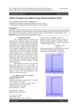 K. I. Swami et al Int. Journal of Engineering Research and Applications
ISSN : 2248-9622, Vol. 4, Issue 2( Version 1), February 2014, pp.150-154

RESEARCH ARTICLE

www.ijera.com

OPEN ACCESS

Effect of Torque on Ladder Frame Chassis of Eicher 20.16
K. I. Swami*, Prof. S. B. Tuljapure**
*(Department of Mechanical Engineering, Solapur university, Solapur)
** (Department of Mechanical Engineering, Solapur University, Solapur)

ABSTRACT
Automotive chassis is backbone of vehicle. Chassis carries steady load, vehicle load, driving force and braking
force. Hence chassis has to be designed for static and dynamic loading. In this paper chassis of Eicher 20.16 has
been considered, and the behavior of chassis under same load but varying thickness is studied through Ansys.
Keywords – Ansys, chassis, deformation, thickness, torque.

I. INTRODUCTION
The automotive chassis is tasked with
holding all the components together while driving,
and transferring vertical and lateral loads, caused by
accelerations, on the chassis through the suspension
and to the wheels. A ladder frame is the simplest and
oldest frame used in modern vehicular construction.
It was originally adapted from “horse and buggy”
style carriages as it provided sufficient strength for
holding the weight of the components. If a higher
weight holding capacity was required then larger
beams could be used. It was comprised of two beams
that ran the entire length of the vehicle. A motor
placed in the front (or rear sometimes) and supported
at suspension points. Add the passenger compartment
and a trunk with a load and it becomes a simple
indeterminate beam.
Here the chassis of Eicher 20.16 is of ladder
frame type which has two side members or
longitudinal members of C- cross section and seven
transverse members called cross members of C- cross
section. The chassis has been modeled in Ansys 13
using the most of the actual dimensions. FEM
analysis was done using Ansys 13.

Capacity of Truck = 11400 kg = 111834 N
Capacity of Truck with 25% overload = 139792.5 N
Weight of the body and engine = 2700 kg = 26487 N
Total load acting on chassis = Capacity of the Chassis
+ Weight of body and engine
= 139792.5 + 26487
= 166279.5 N
Chassis has two beams. So load acting on each beam
is half of the Total load acting on the chassis.
Load acting on the single beam = 166279.5/2
= 83139.75 N

Fig. 2.1 (a) C- section of side member

II. DESIGN AND CALCULATIONS
2.1 Determination of load
Model No. = 20.16
Side bar of the chassis are made from “C” Channels
with 230 mm x 76 mm x 6 mm
Cross member of chassis are made from “C”
channels with 210mm x 76 mm x 6 mm
Front Overhang (a) = 1588 mm
Rear Overhang (c) = 2145mm
Wheel Base (b) = 4800 mm
Material of the chassis is St 52
E = 2.10 x 105 N / mm2
Poisson Ratio = 0.31
Radius of Gyration R = 230/2 =115 mm
www.ijera.com

Fig. 2.1 (b) C-section of cross bar
150 | P a g e

 
