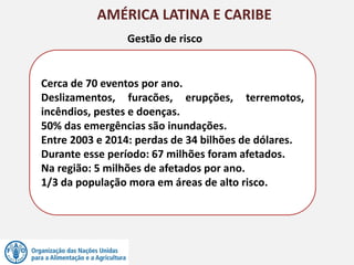AMÉRICA LATINA E CARIBE
Cerca de 70 eventos por ano.
Deslizamentos, furacões, erupções, terremotos,
incêndios, pestes e doenças.
50% das emergências são inundações.
Entre 2003 e 2014: perdas de 34 bilhões de dólares.
Durante esse período: 67 milhões foram afetados.
Na região: 5 milhões de afetados por ano.
1/3 da população mora em áreas de alto risco.
Gestão de risco
 