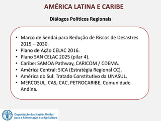 AMÉRICA LATINA E CARIBE
• Marco de Sendai para Redução de Riscos de Desastres
2015 – 2030.
• Plano de Ação CELAC 2016.
• Plano SAN CELAC 2025 (pilar 4).
• Caribe: SAMOA Pathway, CARICOM / CDEMA.
• América Central: SICA (Estratégia Regional CC).
• América do Sul: Tratado Constitutivo da UNASUL.
• MERCOSUL, CAS, CAC, PETROCARIBE, Comunidade
Andina.
Diálogos Políticos Regionais
 