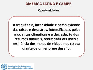 AMÉRICA LATINA E CARIBE
Oportunidades
A frequência, intensidade e complexidade
das crises e desastres, intensificadas pelas
mudanças climáticas e a degradação dos
recursos naturais, reduz cada vez mais a
resiliência dos meios de vida, e nos coloca
diante de um enorme desafio.
 